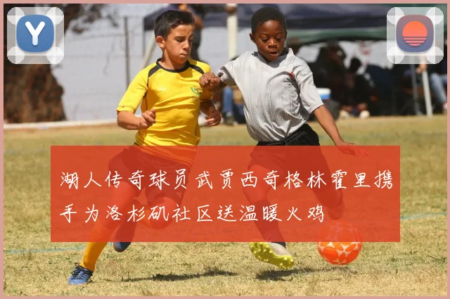湖人传奇球员武贾西奇格林霍里携手为洛杉矶社区送温暖火鸡