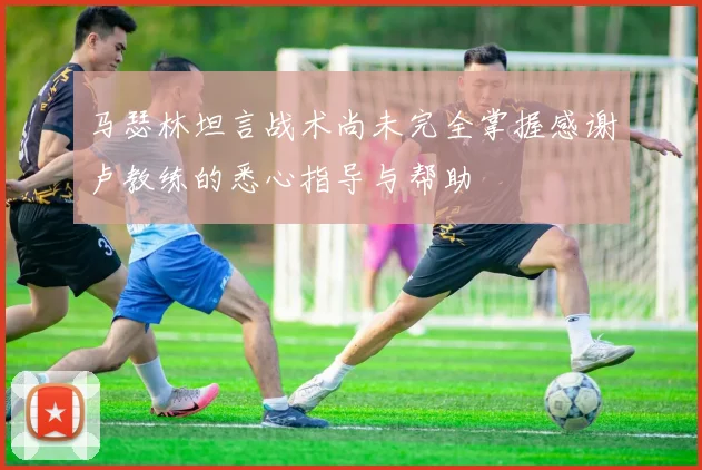 马瑟林坦言战术尚未完全掌握感谢卢教练的悉心指导与帮助