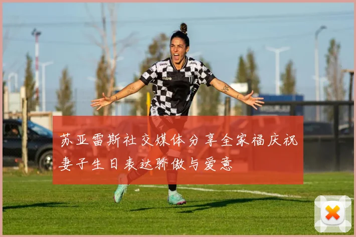 苏亚雷斯社交媒体分享全家福庆祝妻子生日表达骄傲与爱意