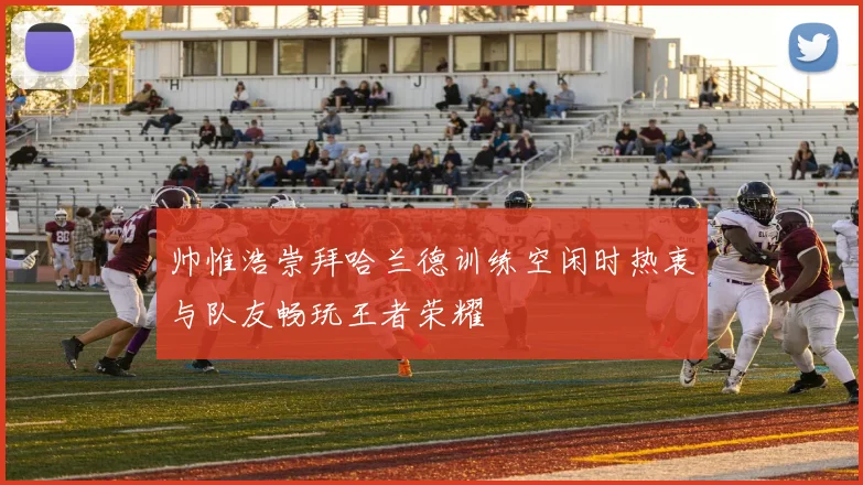 帅惟浩崇拜哈兰德训练空闲时热衷与队友畅玩王者荣耀