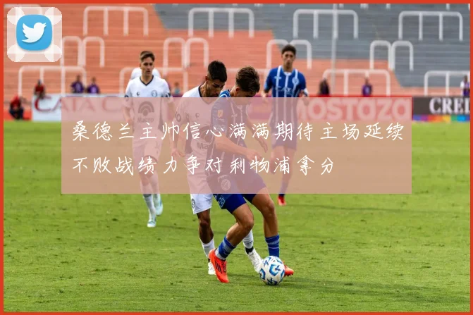 桑德兰主帅信心满满期待主场延续不败战绩力争对利物浦拿分