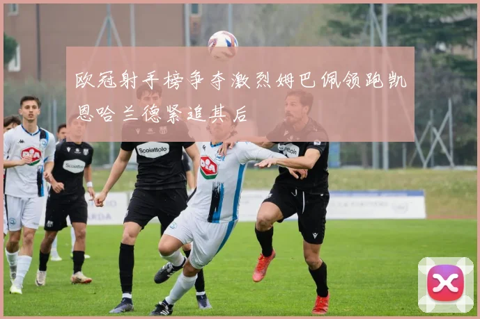 欧冠射手榜争夺激烈姆巴佩领跑凯恩哈兰德紧追其后