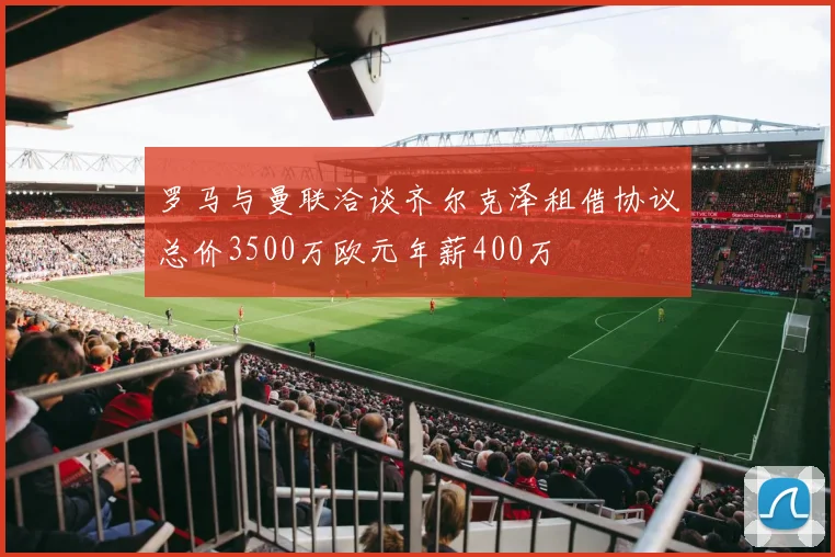 罗马与曼联洽谈齐尔克泽租借协议总价3500万欧元年薪400万
