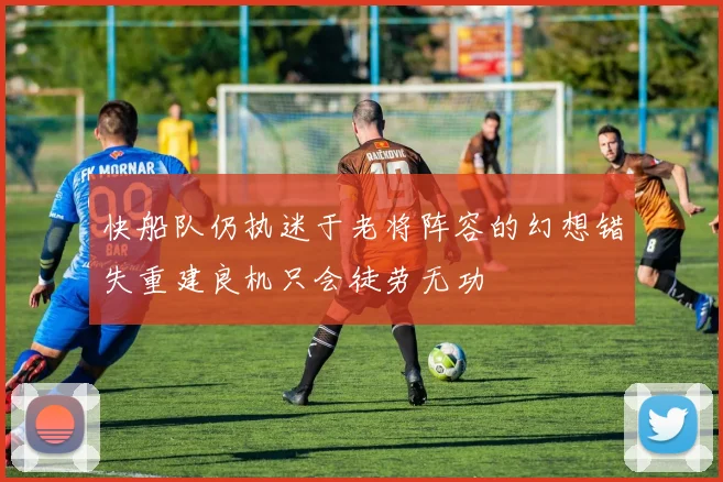 快船队仍执迷于老将阵容的幻想错失重建良机只会徒劳无功