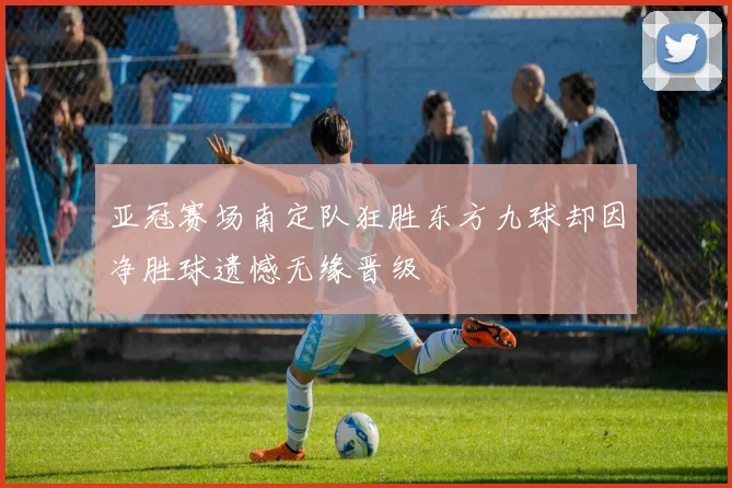 亚冠赛场南定队狂胜东方九球却因净胜球遗憾无缘晋级