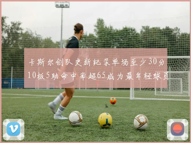 卡斯尔创队史新纪录单场至少30分10板5助命中率超65成为最年轻球员