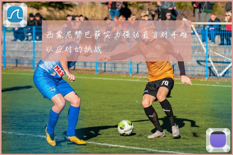 西蒙尼赞巴萨实力强劲直言对手难以应对的挑战