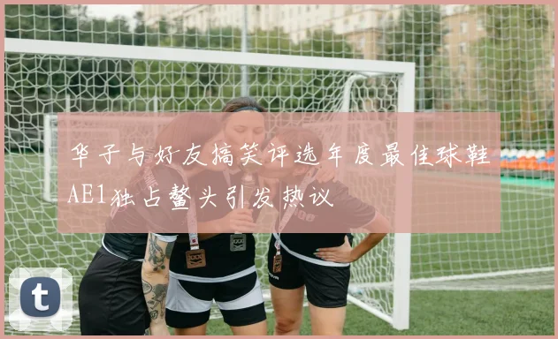 华子与好友搞笑评选年度最佳球鞋AE1独占鳌头引发热议