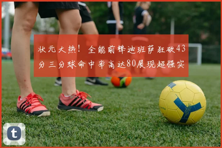 状元大热！全能前锋迪班萨狂砍43分三分球命中率高达80展现超强实力