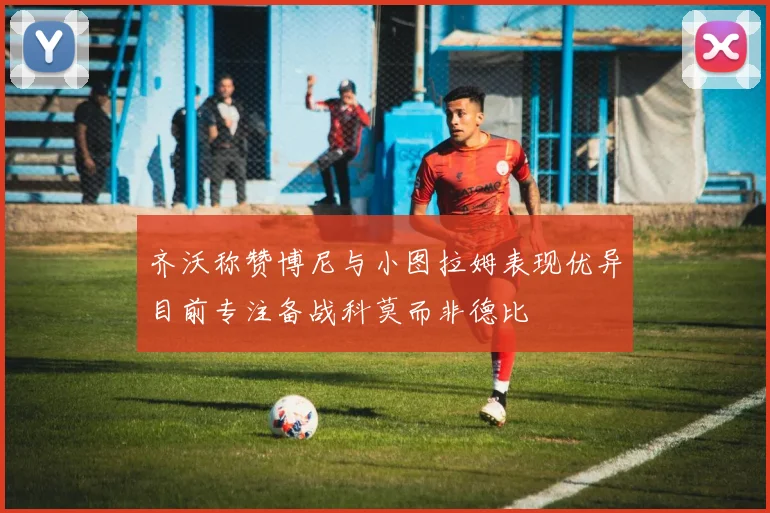 齐沃称赞博尼与小图拉姆表现优异目前专注备战科莫而非德比