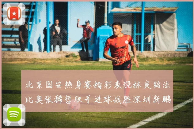 北京国安热身赛精彩表现林良铭法比奥张稀哲联手进球战胜深圳新鹏城