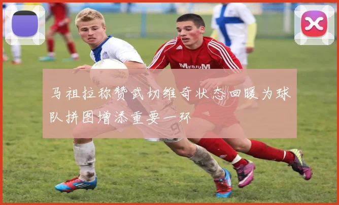 马祖拉称赞武切维奇状态回暖为球队拼图增添重要一环