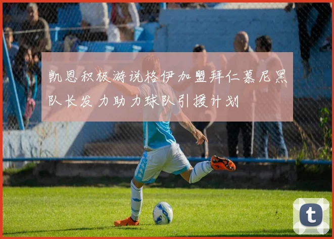 凯恩积极游说格伊加盟拜仁慕尼黑队长发力助力球队引援计划