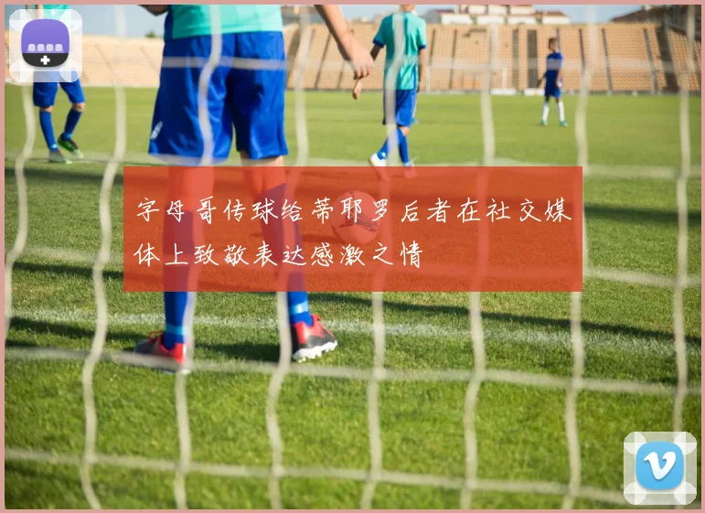 字母哥传球给蒂耶罗后者在社交媒体上致敬表达感激之情