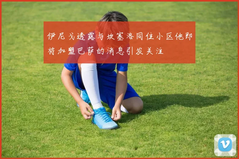 伊尼戈透露与坎塞洛同住小区他即将加盟巴萨的消息引发关注