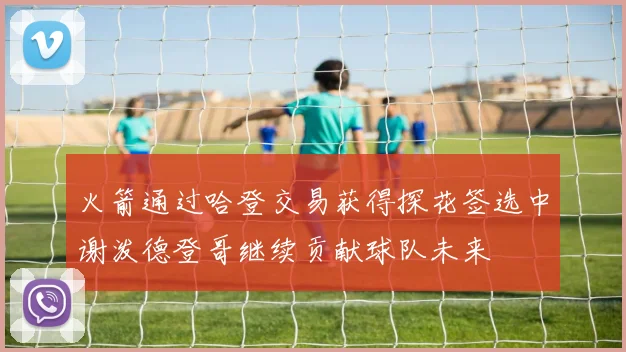 火箭通过哈登交易获得探花签选中谢泼德登哥继续贡献球队未来