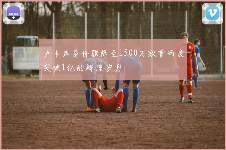 卢卡库身价骤降至1500万欧曾两度突破1亿的辉煌岁月
