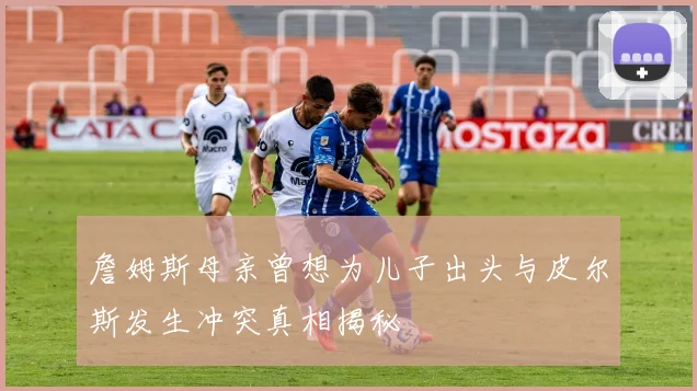 詹姆斯母亲曾想为儿子出头与皮尔斯发生冲突真相揭秘