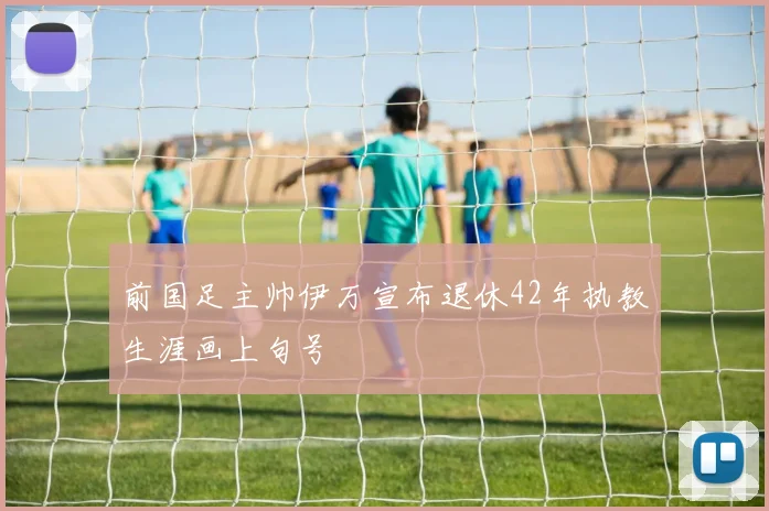 前国足主帅伊万宣布退休42年执教生涯画上句号